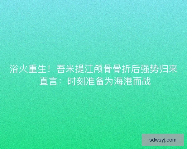 浴火重生！吾米提江颅骨骨折后强势归来 直言：时刻准备为海港而战