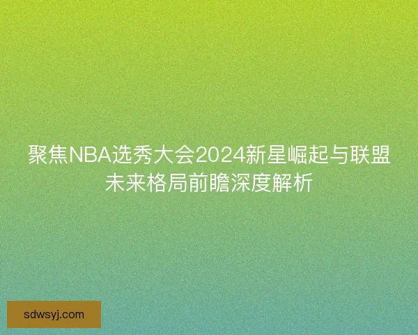 聚焦NBA选秀大会2024新星崛起与联盟未来格局前瞻深度解析 聚焦NBA选秀大会2024新星崛起与联盟未来格局前瞻深度解析
