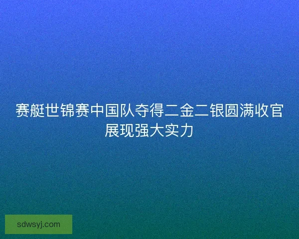 赛艇世锦赛中国队夺得二金二银圆满收官展现强大实力