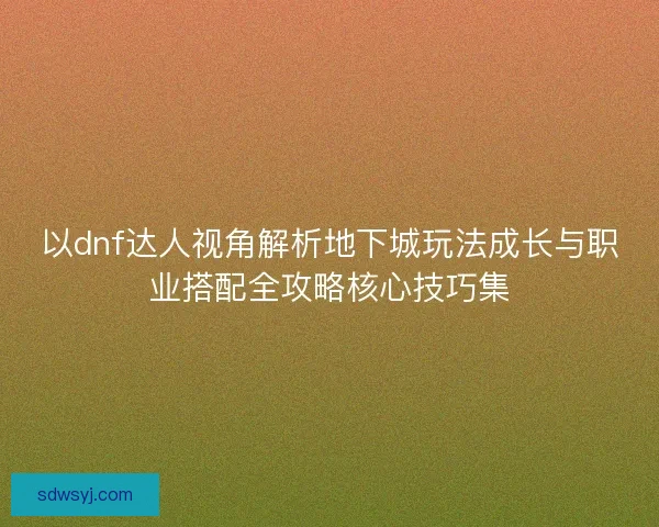 以dnf达人视角解析地下城玩法成长与职业搭配全攻略核心技巧集