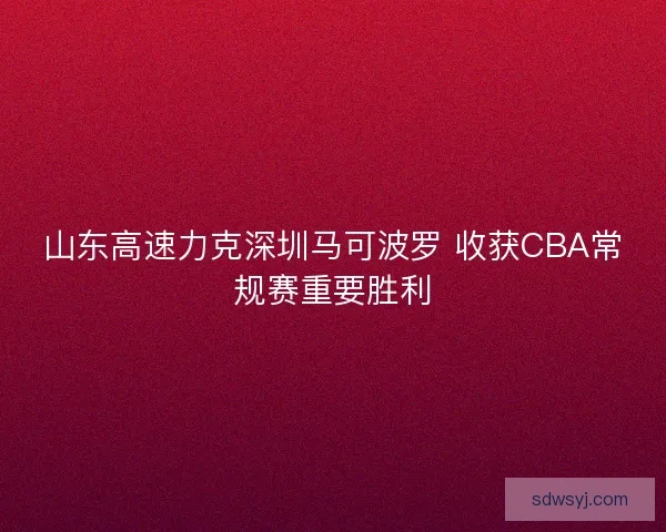 山东高速力克深圳马可波罗 收获CBA常规赛重要胜利 山东高速力克深圳马可波罗 收获CBA常规赛重要胜利
