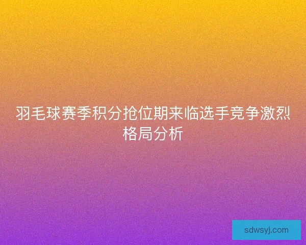 羽毛球赛季积分抢位期来临选手竞争激烈格局分析 羽毛球赛季积分抢位期来临选手竞争激烈格局分析
