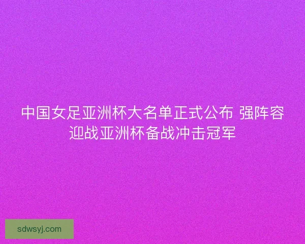 中国女足亚洲杯大名单正式公布 强阵容迎战亚洲杯备战冲击冠军