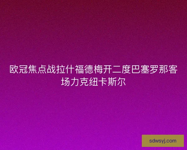 欧冠焦点战拉什福德梅开二度巴塞罗那客场力克纽卡斯尔