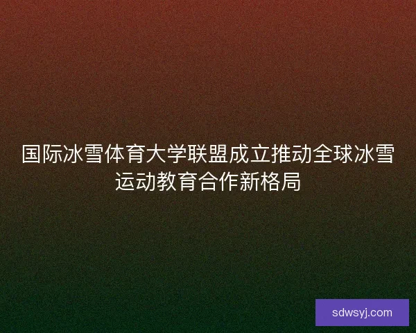 国际冰雪体育大学联盟成立推动全球冰雪运动教育合作新格局