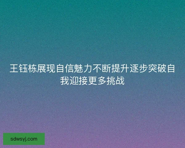 王钰栋展现自信魅力不断提升逐步突破自我迎接更多挑战