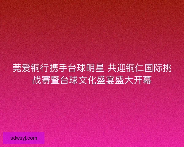 莞爱铜行携手台球明星 共迎铜仁国际挑战赛暨台球文化盛宴盛大开幕