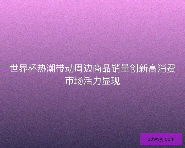 世界杯热潮带动周边商品销量创新高消费市场活力显现 世界杯热潮带动周边商品销量创新高消费市场活力显现