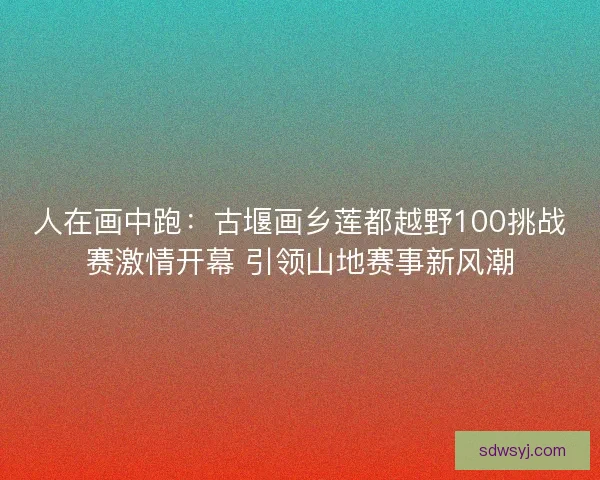 人在画中跑:古堰画乡莲都越野100挑战赛激情开幕 引领山地赛事新风潮 人在画中跑:古堰画乡莲都越野100挑战赛激情开幕 引领山地赛事新风潮