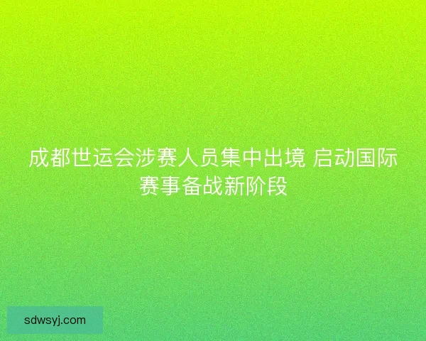 成都世运会涉赛人员集中出境 启动国际赛事备战新阶段
