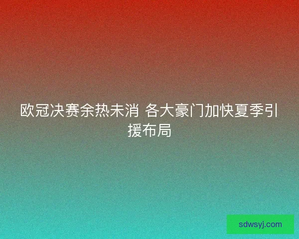 欧冠决赛余热未消 各大豪门加快夏季引援布局