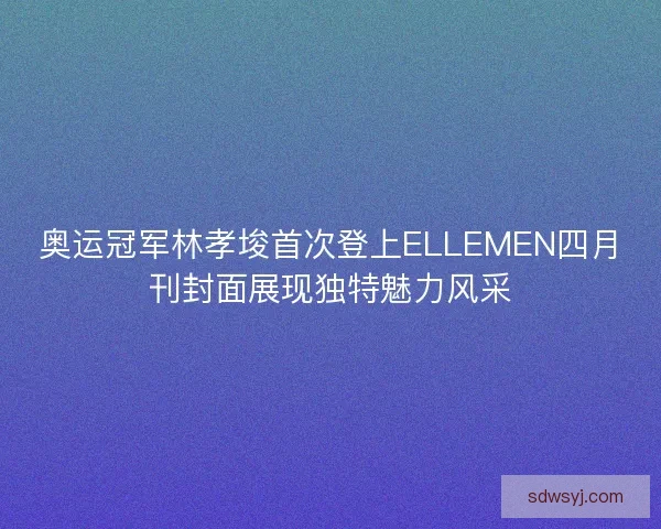 奥运冠军林孝埈首次登上ELLEMEN四月刊封面展现独特魅力风采