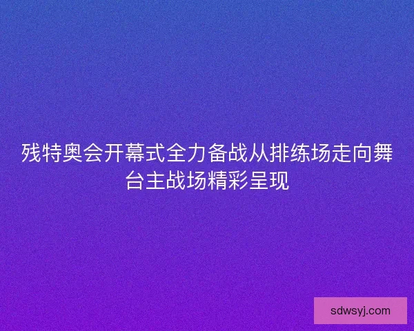 残特奥会开幕式全力备战从排练场走向舞台主战场精彩呈现