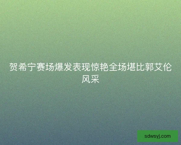 贺希宁赛场爆发表现惊艳全场堪比郭艾伦风采 贺希宁赛场爆发表现惊艳全场堪比郭艾伦风采
