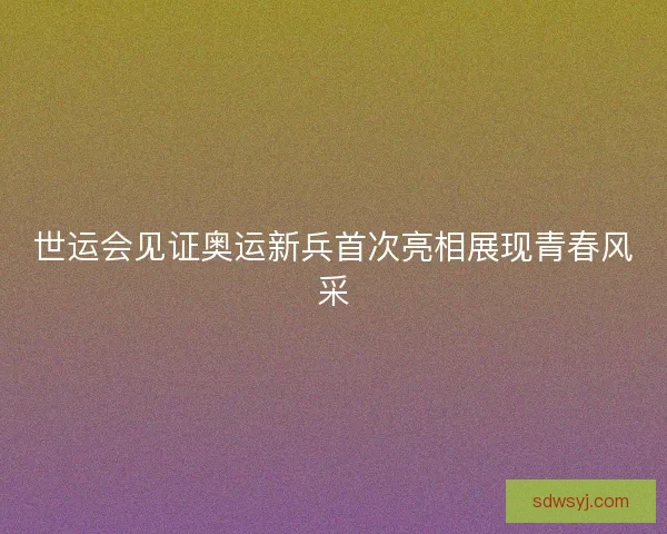 世运会见证奥运新兵首次亮相展现青春风采