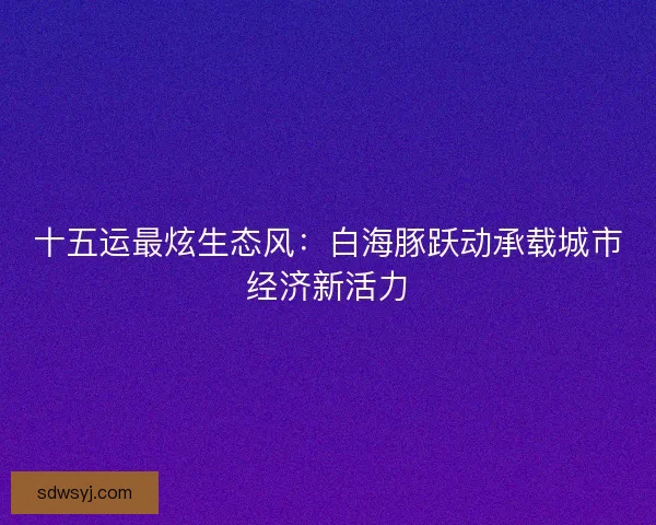 十五运最炫生态风：白海豚跃动承载城市经济新活力