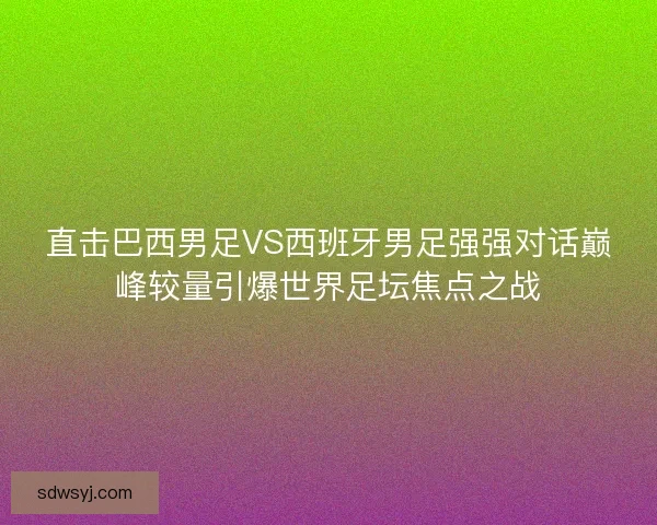 直击巴西男足VS西班牙男足强强对话巅峰较量引爆世界足坛焦点之战