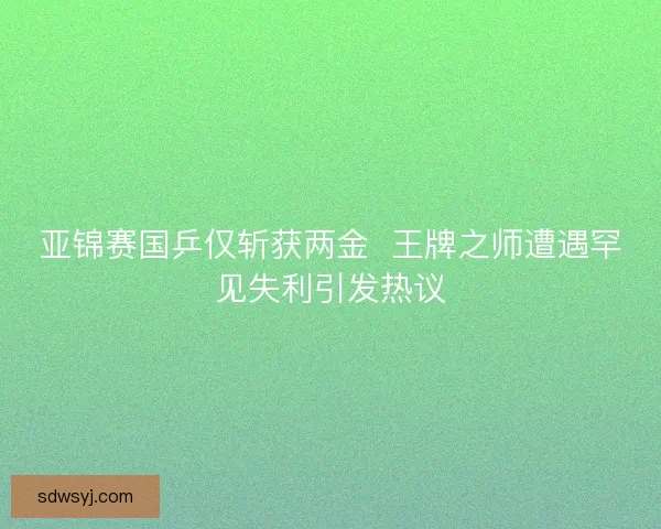 亚锦赛国乒仅斩获两金 王牌之师遭遇罕见失利引发热议 亚锦赛国乒仅斩获两金 王牌之师遭遇罕见失利引发热议