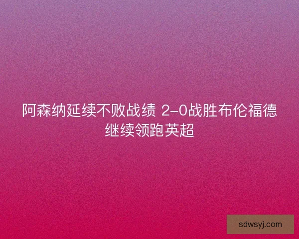 阿森纳延续不败战绩 2-0战胜布伦福德继续领跑英超 阿森纳延续不败战绩 2-0战胜布伦福德继续领跑英超