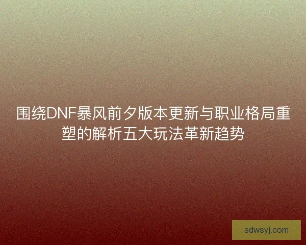 围绕DNF暴风前夕版本更新与职业格局重塑的解析五大玩法革新趋势 围绕DNF暴风前夕版本更新与职业格局重塑的解析五大玩法革新趋势