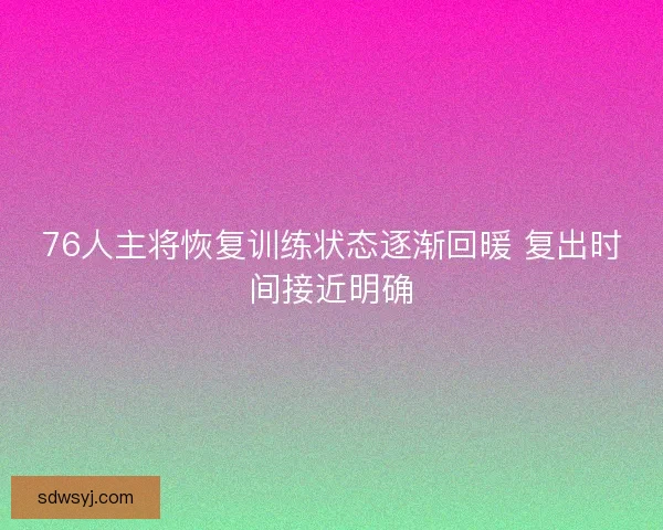 76人主将恢复训练状态逐渐回暖 复出时间接近明确